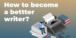 How to Become a Better Writer? The 101 Guide